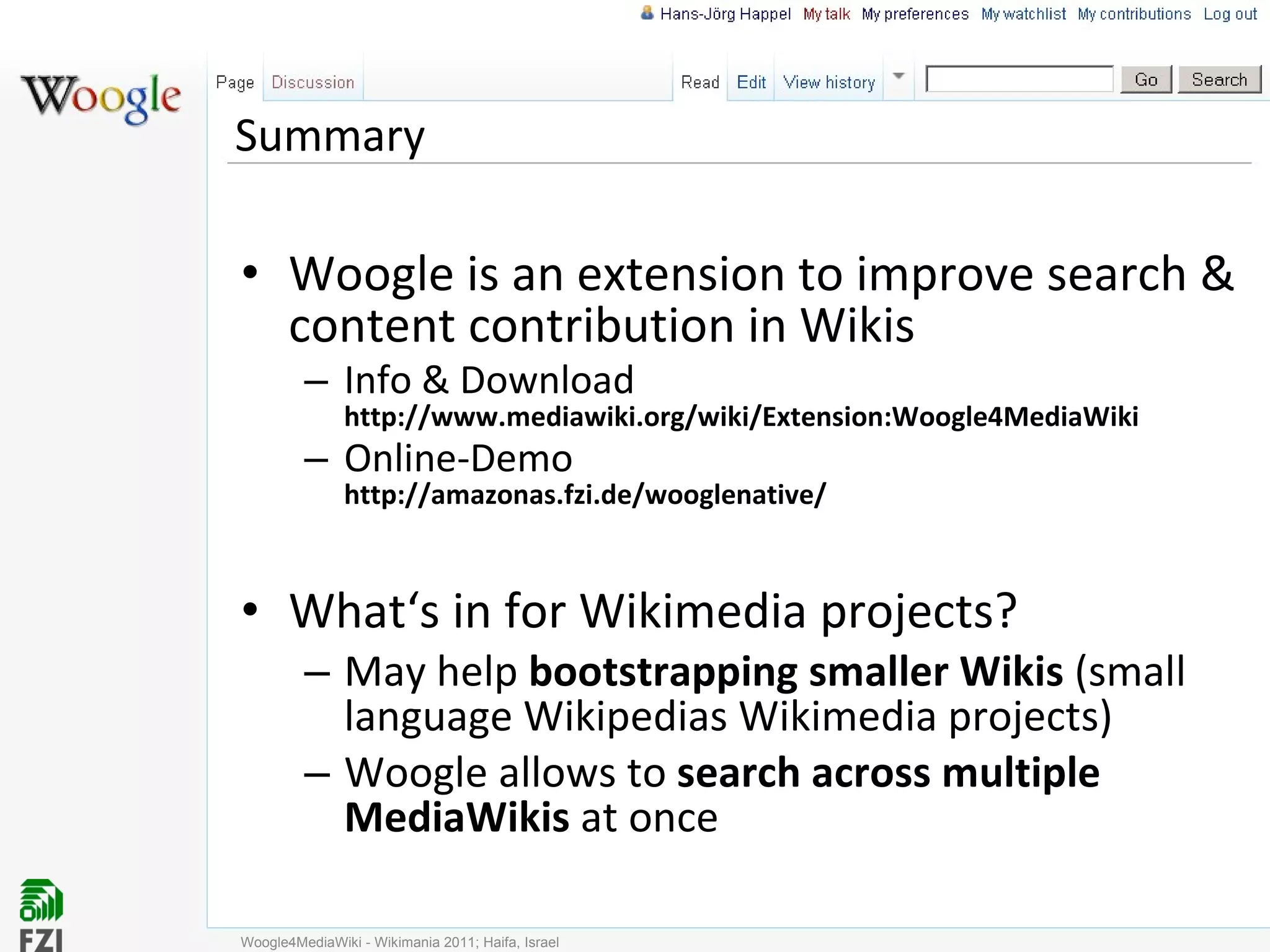 Summary Woogle is an extension to improve search & content contribution in Wikis Info & Download http://www.mediawiki.org/wiki/Extension:Woogle4MediaWiki Online-Demo http://amazonas.fzi.de/wooglenative/ What‘s in for Wikimedia projects? May help  bootstrapping smaller Wikis  (small language Wikipedias Wikimedia projects) Woogle allows to  search across multiple MediaWikis  at once Woogle4MediaWiki - Wikimania 2011; Haifa, Israel 