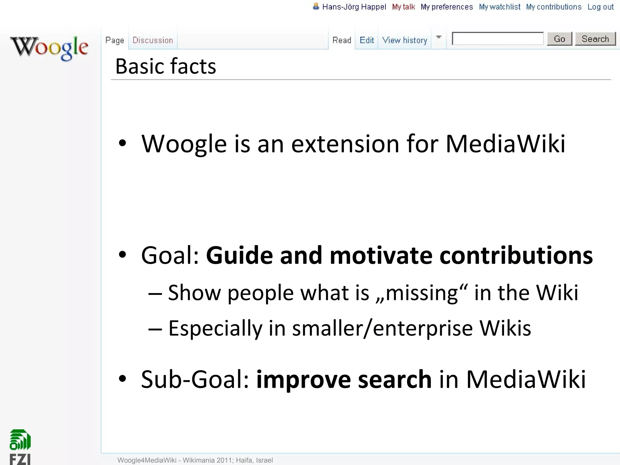 Basic facts Woogle is an extension for MediaWiki Goal:  Guide and motivate contributions  Show people what is „missing“ in the Wiki Especially in smaller/enterprise Wikis Sub-Goal:  improve search  in MediaWiki Woogle4MediaWiki - Wikimania 2011; Haifa, Israel 