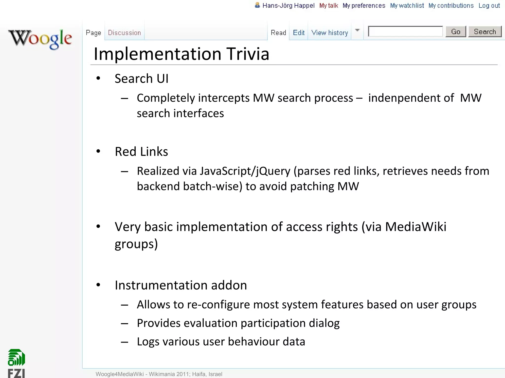 Implementation Trivia Search UI Completely intercepts MW search process –  indenpendent of  MW search interfaces Red Links Realized via JavaScript/jQuery (parses red links, retrieves needs from backend batch-wise) to avoid patching MW Very basic implementation of access rights (via MediaWiki groups) Instrumentation addon Allows to re-configure most system features based on user groups Provides evaluation participation dialog Logs various user behaviour data Woogle4MediaWiki - Wikimania 2011; Haifa, Israel 