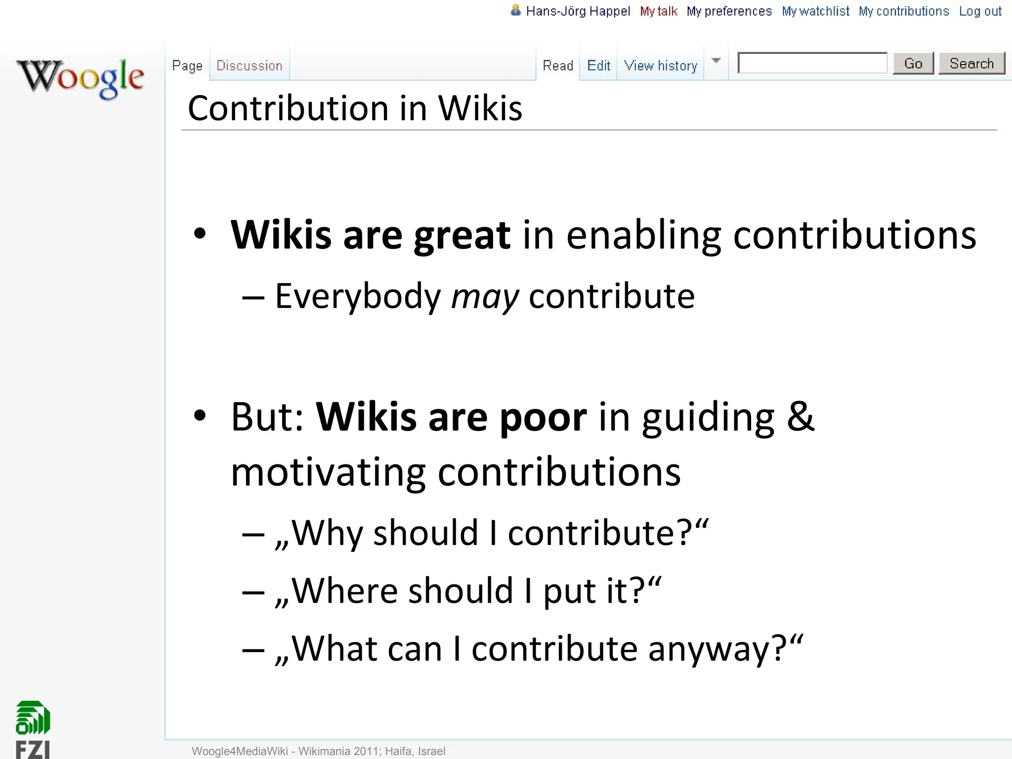Contribution in Wikis Wikis are great  in enabling contributions Everybody  may  contribute But:  Wikis are poor  in guiding & motivating contributions „ Why should I contribute?“ „ Where should I put it?“ „ What can I contribute anyway?“ Woogle4MediaWiki - Wikimania 2011; Haifa, Israel 