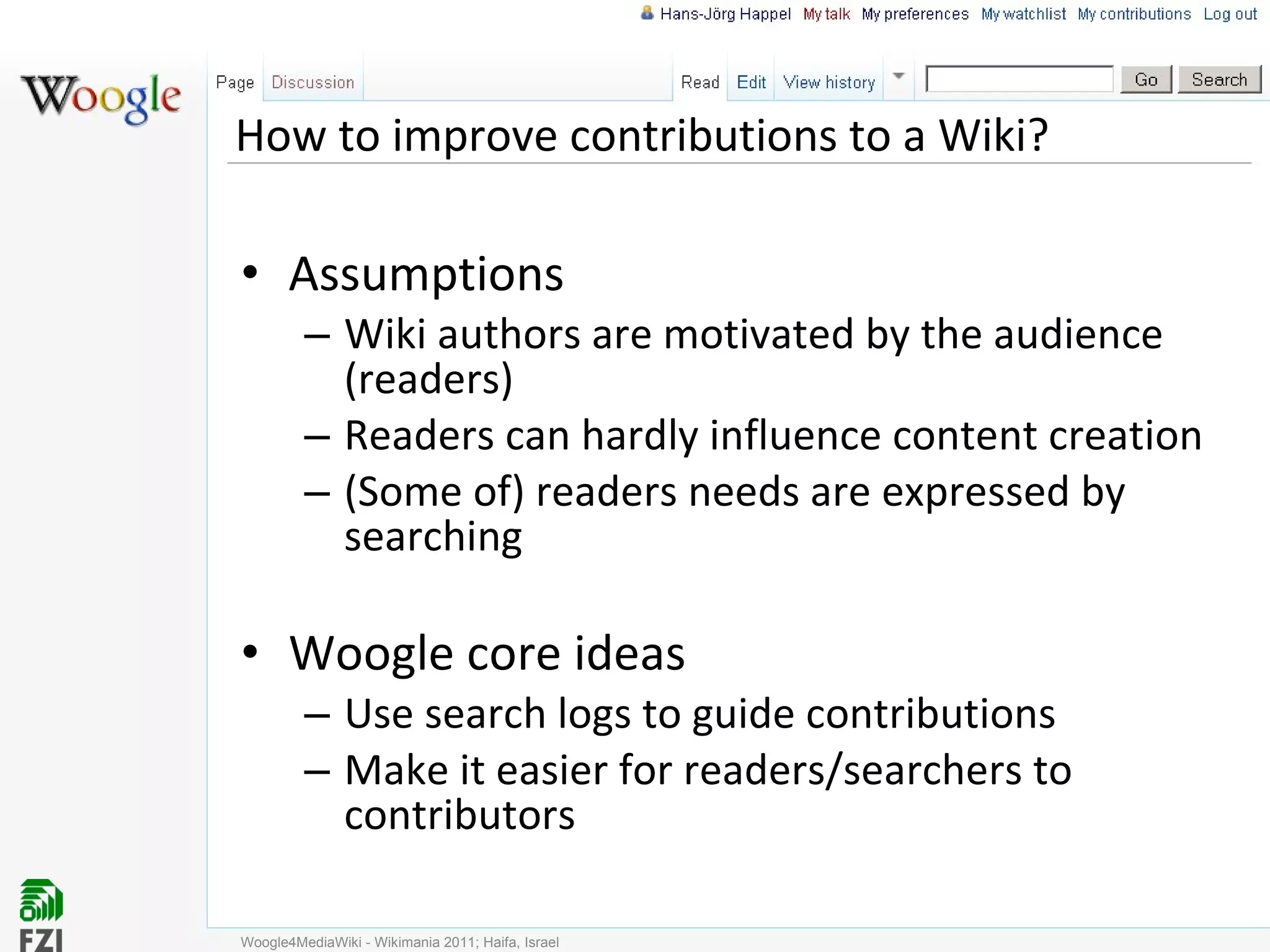 How to improve contributions to a Wiki? Assumptions Wiki authors are motivated by the audience (readers) Readers can hardly influence content creation (Some of) readers needs are expressed by searching Woogle core ideas Use search logs to guide contributions Make it easier for readers/searchers to contributors Woogle4MediaWiki - Wikimania 2011; Haifa, Israel 
