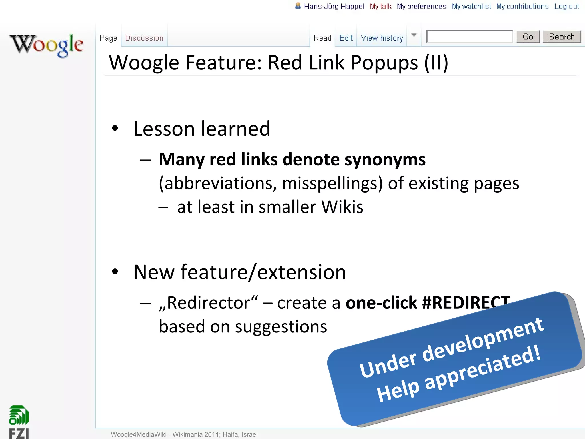 Woogle Feature: Red Link Popups (II) Lesson learned Many red links denote synonyms  (abbreviations, misspellings) of existing pages –  at least in smaller Wikis New feature/extension „ Redirector“ – create a  one-click #REDIRECT  based on suggestions Woogle4MediaWiki - Wikimania 2011; Haifa, Israel Under development Help appreciated! 
