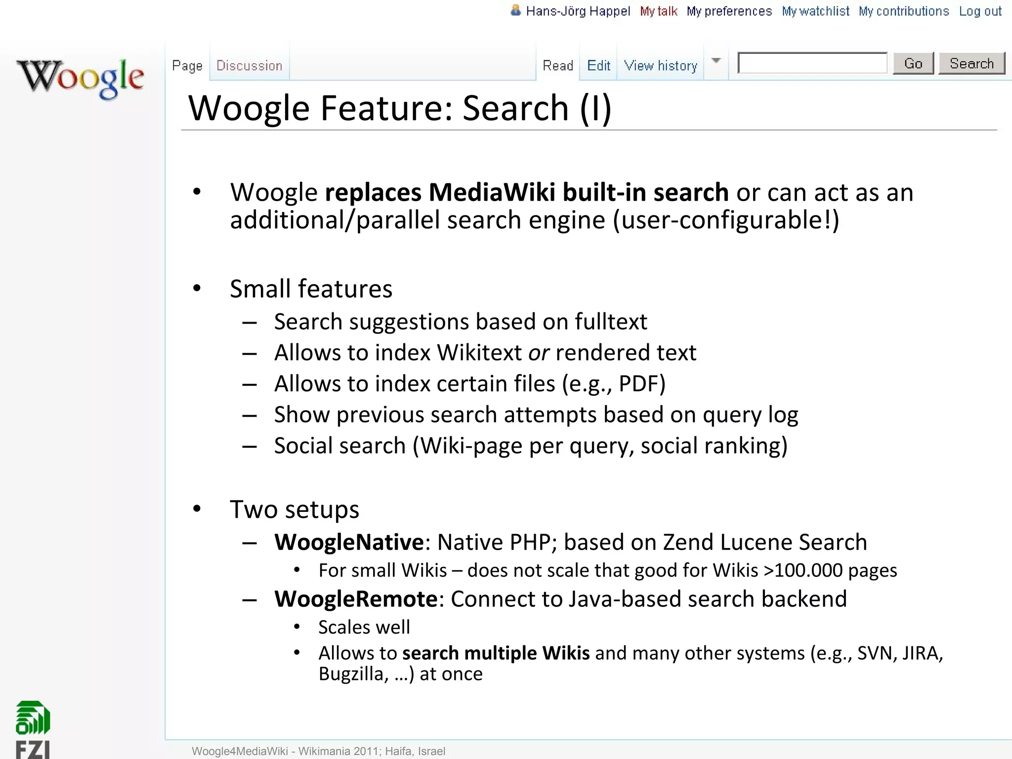 Woogle Feature: Search (I) Woogle  replaces MediaWiki built-in search  or can act as an additional/parallel search engine (user-configurable!) Small features Search suggestions based on fulltext Allows to index Wikitext  or  rendered text Allows to index certain files (e.g., PDF) Show previous search attempts based on query log Social search (Wiki-page per query, social ranking) Two setups WoogleNative : Native PHP; based on Zend Lucene Search For small Wikis – does not scale that good for Wikis >100.000 pages WoogleRemote : Connect to Java-based search backend Scales well Allows to  search multiple Wikis  and many other systems (e.g., SVN, JIRA, Bugzilla, …) at once Woogle4MediaWiki - Wikimania 2011; Haifa, Israel 