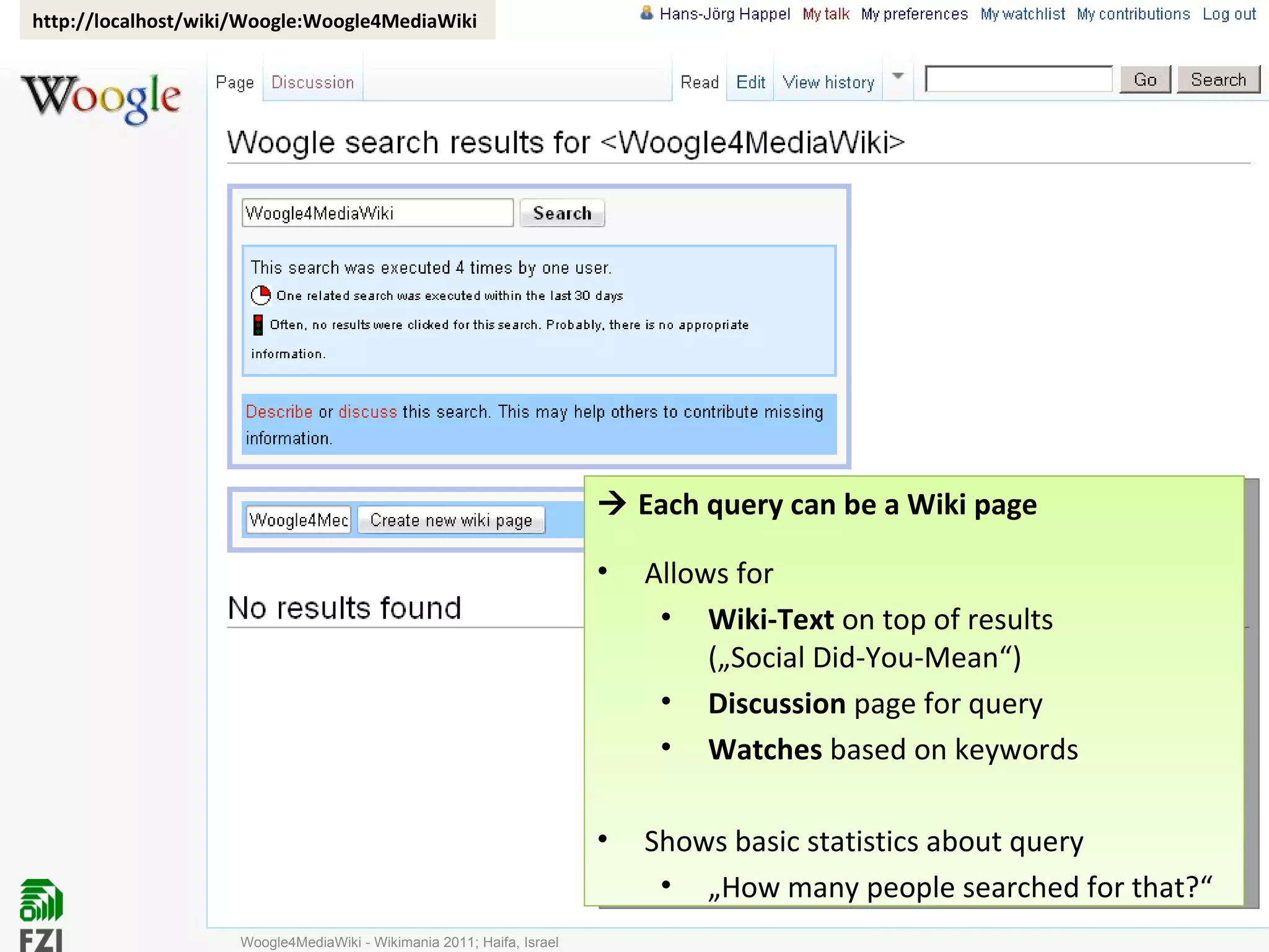 Woogle4MediaWiki - Wikimania 2011; Haifa, Israel http://localhost/wiki/Woogle:Woogle4MediaWiki    Each query can be a Wiki page Allows for Wiki-Text  on top of results („Social Did-You-Mean“) Discussion  page for query Watches  based on keywords Shows basic statistics about query „ How many people searched for that?“ 