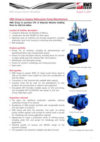 HMS Group Investor Newsletter                                                  August 5, 2011


HMS Group to Acquire Belorussian Pump Manufacturer
HMS Group to purchase 57% of Bobruisk Machine Building
Plant for USD 9.6 million

Location & Facilities description
 Located in Bobruisk, the Republic of Belarus
 1 production site with 78,000 m2 floor space
 Significant park of machines and foundry equipment, complete
  production cycle from foundry to machining and assembling
 950 employees
                                                                     Oil refining pump

Products portfolio
 Pumps for oil refineries, including  oil, petrochemicals and
   liquefied petroleum gas transportation pumps
 Pumps for pulp and paper industry, including those for transfer
   of paper grade pulp and cellulose-fiber semi-products
 Wastewater and cleanwater pumps
 Pumps for slurries in metallurgy and mining processes
 Spare parts
                                                                     Pump for wood and paper pulp

Deal specifics
 HMS Group to acquire 100% of newly issued shares equal to
  57% of the Plant’s share capital for total cash consideration of
  USD 9.6 million
 Transaction is fully financed with available debt capacity
 Invested funds will be used for the development of new
  products line and purchase of relevant new equipment
 Annualized 2011 EV/Sales multiple equals to 0.7x pre-money,
  and annualized 2011 EV/EBITDA ratio equals to 5.6x pre-            Pump for abrasive slurries
  money (NAS data used)

Acquisition rationale
 The plant has significant production capacities, allowing
  substantial increase in its revenue
 Broadening of HMS product portfolio with recognizable brands
  and new types of products
 HMS Group will enter the attractive “hot cycle” oil refining
  pumps market segment and increase its market share in pumps        Pump for pure water
  for metallurgy and mining applications segment
 Opportunity to create a production center of refining pumps,
  including under API, and pumps for metallurgy and mining
  applications
 Potential growth of revenue and EBITDA margin of the
  acquired company
 The acquisition has attractive multiples and deal structure        Pump for sewage and waste water




                                                                                                    1
 