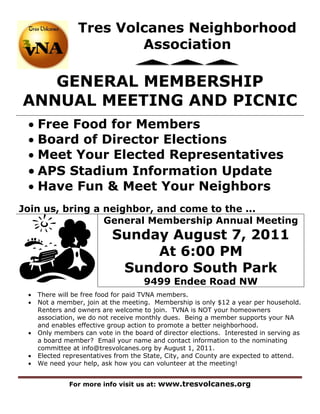 Tres Volcanes Neighborhood
                         Association

   GENERAL MEMBERSHIP
ANNUAL MEETING AND PICNIC
  Free Food for Members
  Board of Director Elections
  Meet Your Elected Representatives
  APS Stadium Information Update
  Have Fun & Meet Your Neighbors
Join us, bring a neighbor, and come to the ...
                 General Membership Annual Meeting
                            Sunday August 7, 2011
                                 At 6:00 PM
                             Sundoro South Park
                                      9499 Endee Road NW
    There will be free food for paid TVNA members.
    Not a member, join at the meeting. Membership is only $12 a year per household.
     Renters and owners are welcome to join. TVNA is NOT your homeowners
     association, we do not receive monthly dues. Being a member supports your NA
     and enables effective group action to promote a better neighborhood.
    Only members can vote in the board of director elections. Interested in serving as
     a board member? Email your name and contact information to the nominating
     committee at info@tresvolcanes.org by August 1, 2011.
    Elected representatives from the State, City, and County are expected to attend.
    We need your help, ask how you can volunteer at the meeting!


              For more info visit us at: www.tresvolcanes.org
 