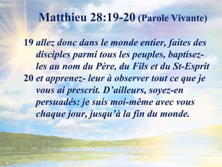 Matthieu 28:19-20 (Parole Vivante)19 allez donc dans le monde entier, faites des      disciples parmi tous les peuples, baptisez-     les au nom du Père, du Fils et du St-Esprit 20 et apprenez- leur à observer tout ce que je      vous ai prescrit. D’ailleurs, soyez-en               persuadés: je suis moi-même avec vous           chaque jour, jusqu’à la fin du monde.