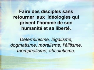 Faire des disciples sans retourner  aux  idéologies qui privent l’homme de son humanité et sa liberté.Déterminisme, légalisme, dogmatisme, moralisme, l’élitisme, triomphalisme, absolutisme.
