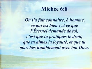 Michée 6:8On t’a fait connaître, ô homme, ce qui est bien ; et ce que l’Éternel demande de toi, c’est que tu pratiques le droit, que tu aimes la loyauté, et que tu marches humblement avec ton Dieu.