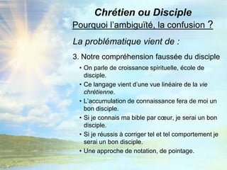 Chrétien ou DisciplePourquoi l’ambiguïté, la confusion ?La problématique vient de :3. Notre compréhension faussée du discipleOn parle de croissance spirituelle, école de disciple.Ce langage vient d’une vue linéaire de la vie chrétienne.L’accumulation de connaissance fera de moi un bon disciple.Si je connais ma bible par cœur, je serai un bon disciple.Si je réussis à corriger tel et tel comportement je serai un bon disciple.Une approche de notation, de pointage.