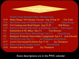 Weekly Green Mountain Hikes Thursday 6 pm 8/19    Bailey Range/ NE Olympic Traverse  Aug 19-Sep 10      Tim Todd 8/20    Mt Fricaba Loop via Heather Creek  Aug 20-21           Doug Savage 8/22    Car Camping near Bend Oregon  Aug 22-29          Bob Brown 8/28    Summer Challenge Bike Ride on Bainbridge Island    Pam Sargent 9/2      Summerfest at Mt. Baker  Sep 2-5        Tom Broszeit 9/2      Backpack Ferry Basin, Bailey Range  Sep 2-5      Doug Savage 9/2      Backpack Weekend, Dosewallips Campground  Sep 2-5  Joan Edwards 9/3      The Devils Loop  Sep 3-6        Jay Thompson, Kevin Koski 9/17    Loowit Trail around St Helens Sep 17-19         Jay Thompson 9/24    Bryce, Zion and  Grand Canyons  David Boyde     9/24    Ancient Lakes Overnight          Jay Thompson Event descriptions are in the PWC calendar Upcoming Activities for next 30 days 