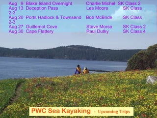 PWC Sea Kayaking  -  Upcoming Trips   Aug  9  Blake Island Overnight  Charlie Michel  SK Class 2 Aug 13  Deception Pass   Les Moore   SK Class 2-3 Aug 20  Ports Hadlock & Townsend Bob McBride   SK Class 2-3 Aug 27  Guillemot Cove   Steve Morse   SK Class 2 Aug 30  Cape Flattery   Paul Dutky   SK Class 4 