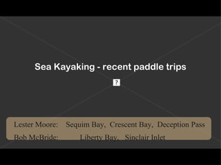 Sea Kayaking - recent paddle trips Lester   Moore:      Sequim Bay,  Crescent Bay,  Deception Pass Bob McBride:  Liberty Bay,  Sinclair Inlet             