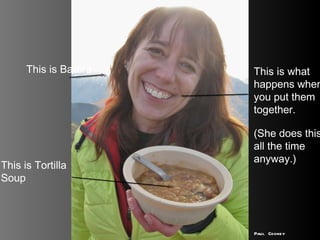 This is Tortilla Soup This is Barbra This is what happens when you put them together.  (She does this all the time anyway.) Paul Cooney 