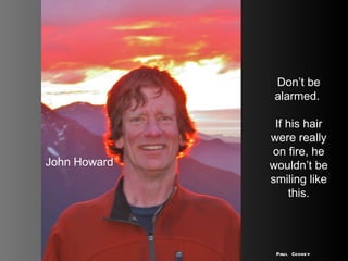 John Howard Don’t be alarmed.  If his hair were really on fire, he wouldn’t be smiling like this. Paul Cooney 