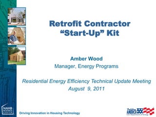 Retrofit Contractor
                     “Start-Up” Kit


                            Amber Wood
                       Manager, Energy Programs

 Residential Energy Efficiency Technical Update Meeting
                    August 9, 2011



Driving Innovation in Housing Technology
 