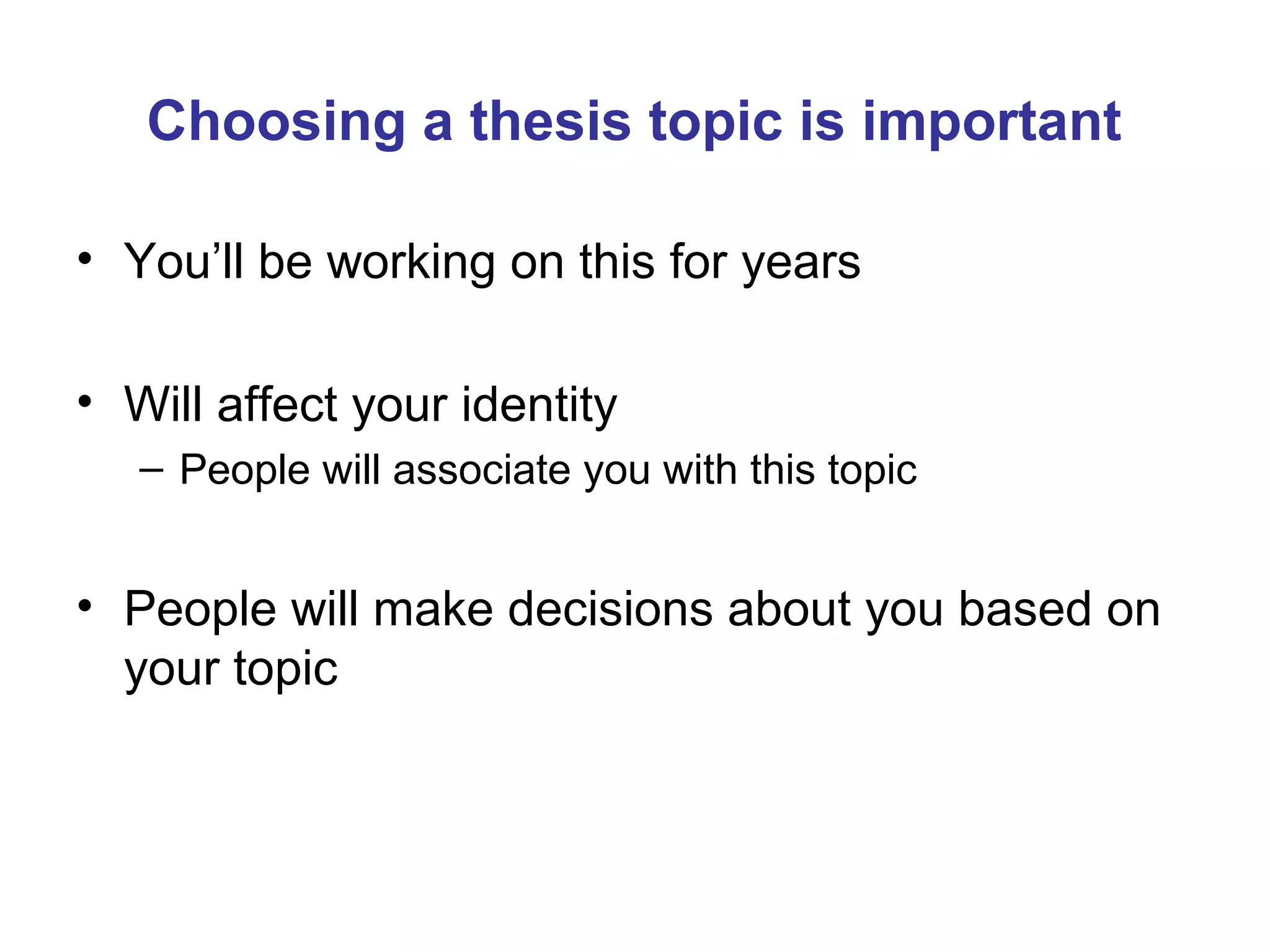 Choosing a thesis topic is important

• You’ll be working on this for years

• Will affect your identity
   – People will associate you with this topic


• People will make decisions about you based on
  your topic
 