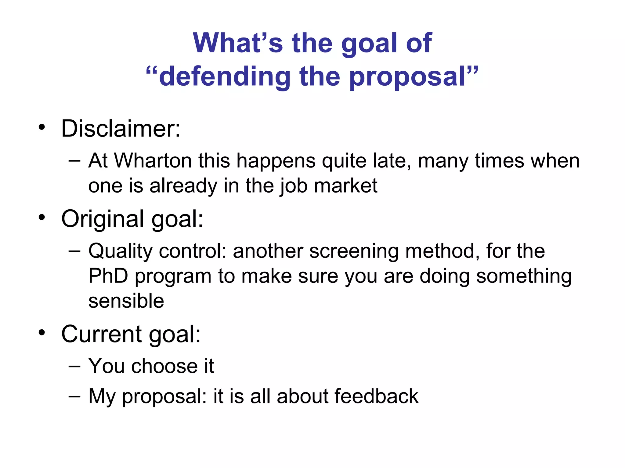 What’s the goal of
           “defending the proposal”
• Disclaimer:
   – At Wharton this happens quite late, many times when
     one is already in the job market
• Original goal:
   – Quality control: another screening method, for the
     PhD program to make sure you are doing something
     sensible
• Current goal:
   – You choose it
   – My proposal: it is all about feedback
 