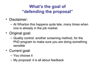 What’s the goal of
           “defending the proposal”
• Disclaimer:
   – At Wharton this happens quite late, many times when
     one is already in the job market
• Original goal:
   – Quality control: another screening method, for the
     PhD program to make sure you are doing something
     sensible
• Current goal:
   – You choose it
   – My proposal: it is all about feedback
 