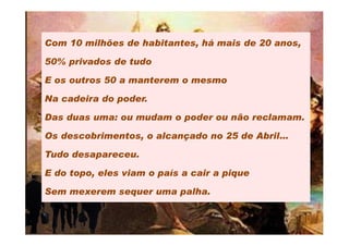 Com 10 milhões de habitantes, há mais de 20 anos,

50% privados de tudo

E os outros 50 a manterem o mesmo

Na cadeira do poder.

Das duas uma: ou mudam o poder ou não reclamam.

Os descobrimentos, o alcançado no 25 de Abril…

Tudo desapareceu.

E do topo, eles viam o país a cair a pique

Sem mexerem sequer uma palha.
 