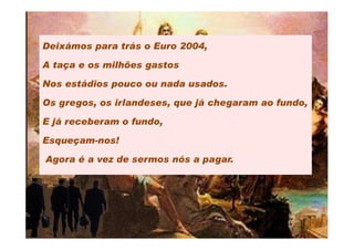 Deixámos para trás o Euro 2004,

A taça e os milhões gastos

Nos estádios pouco ou nada usados.

Os gregos, os irlandeses, que já chegaram ao fundo,

E já receberam o fundo,

Esqueçam-nos!

Agora é a vez de sermos nós a pagar.
 