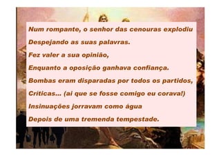 Num rompante, o senhor das cenouras explodiu

Despejando as suas palavras.

Fez valer a sua opinião,

Enquanto a oposição ganhava confiança.

Bombas eram disparadas por todos os partidos,

Críticas… (ai que se fosse comigo eu corava!)

Insinuações jorravam como água

Depois de uma tremenda tempestade.
 