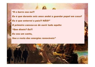 ‘’E o burro sou eu?!

Eu é que durante seis anos andei a guardar papel em casa?

Eu é que enterrei o país?! NÃO!’’

O primeiro cansou-se de ouvir tudo aquilo:

‘’Que dizeis? Eu?!

Eu sou um santo,

Sou o rosto das energias renováveis’’
 
