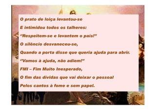 O prato de loiça levantou-se

E intimidou todos os talheres:

‘’Respeitem-se e levantem o país!’’

O silêncio desvaneceu-se,

Quando a porta disse que queria ajuda para abrir.

‘’Vamos à ajuda, não adiem!’’

FMI – Fim Muito Inesperado,

O fim das dívidas que vai deixar o pessoal

Pelos cantos à fome e sem papel.
 