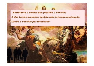 Entretanto o senhor que presidia o consílio,

O das forças armadas, decidiu pela internacionalização,

Dando o consílio por terminado.
 
