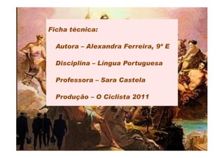 Ficha técnica:

  Autora – Alexandra Ferreira, 9º E

  Disciplina – Língua Portuguesa

  Professora – Sara Castela

  Produção – O Ciclista 2011
 