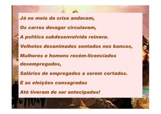 Já no meio da crise andavam,

Os carros devagar circulavam,

A política subdesenvolvida reinava.

Velhotes desanimados sentados nos bancos,

Mulheres e homens recém-licenciados
desempregados,

Salários de empregados a serem cortados.

E as eleições consagradas

Até tiveram de ser antecipadas!
 