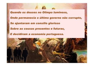 Quando os deuses no Olimpo luminoso,

Onde permanecia o último governo não corrupto,

Se ajuntaram em consílio glorioso

Sobre as cousas presentes e futuras,

E decidiram a economia portuguesa.
 