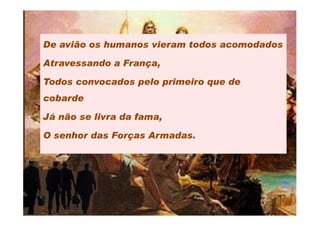 De avião os humanos vieram todos acomodados

Atravessando a França,

Todos convocados pelo primeiro que de
cobarde

Já não se livra da fama,

O senhor das Forças Armadas.
 