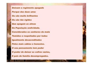 Deixam o regimento apagado

Porque das duas uma:

Ou são muito brilhantes

Ou são tão rígidos

Que apagam as almas

Da População endividada.

Considerados os senhores da mala

Temidos e respeitados por todos

Igualmente desacreditados

Pelos mais sábios e honestos.

O seu pensamento tem poder

O poder de deixar os cofres vazios,

E pais de família desempregados.
 