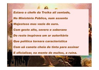 Estava o chefe da Troika ali sentado,

No Ministério Público, num assento

Majestoso mas vazio de ouro.

Com gesto alto, severo e soberano

Do rosto inspirava um ar autoritário

Que política tornara característica

Com uã caneta cheia de tinta para assinar

E oficializar, na mente de muitos, a ruína.
 