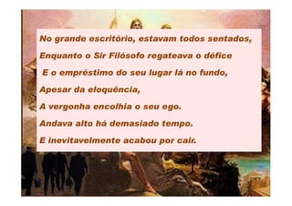 No grande escritório, estavam todos sentados,

Enquanto o Sir Filósofo regateava o défice

E o empréstimo do seu lugar lá no fundo,

Apesar da eloquência,

A vergonha encolhia o seu ego.

Andava alto há demasiado tempo.

E inevitavelmente acabou por cair.
 