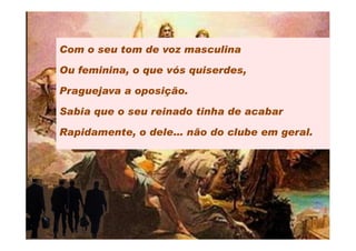 Com o seu tom de voz masculina

Ou feminina, o que vós quiserdes,

Praguejava a oposição.

Sabia que o seu reinado tinha de acabar

Rapidamente, o dele… não do clube em geral.
 