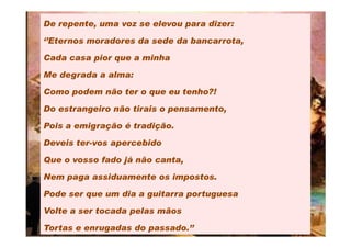 De repente, uma voz se elevou para dizer:

‘’Eternos moradores da sede da bancarrota,

Cada casa pior que a minha

Me degrada a alma:

Como podem não ter o que eu tenho?!

Do estrangeiro não tirais o pensamento,

Pois a emigração é tradição.

Deveis ter-vos apercebido

Que o vosso fado já não canta,

Nem paga assiduamente os impostos.

Pode ser que um dia a guitarra portuguesa

Volte a ser tocada pelas mãos

Tortas e enrugadas do passado.’’
 