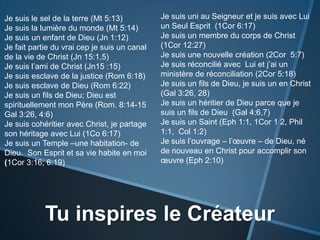 Je suis uni au Seigneur et je suis avec Lui un Seul Esprit  (1Cor 6:17)Je suis un membre du corps de Christ (1Cor 12:27)Je suis une nouvelle création (2Cor  5:7)Je suis réconcilié avec  Lui et j’ai un ministère de réconciliation (2Cor 5:18) Je suis un fils de Dieu, je suis un en Christ (Gal 3:26, 28)Je suis un héritier de Dieu parce que je suis un fils de Dieu  (Gal 4:6,7) Je suis un Saint (Eph1:1, 1Cor 1 2, Phil 1:1, Col 1:2)Je suis l’ouvrage – l’œuvre – de Dieu, né de nouveau en Christ pour accomplir son œuvre (Eph2:10)Je suis le sel de la terre (Mt 5:13)Je suis la lumière du monde (Mt 5:14)Je suis un enfant de Dieu (Jn1:12)Je fait partie du vrai cep je suis un canal  de la vie de Christ (Jn15:1,5)Je suis l’ami de Christ (Jn15 :15)Je suis esclave de la justice (Rom 6:18)Je suis esclave de Dieu (Rom 6:22)Je suis un fils de Dieu; Dieu est spirituellement mon Père (Rom. 8:14-15 Gal 3:26, 4:6)Je suis cohéritier avec Christ, je partage son héritage avec Lui (1Co 6:17)Je suis un Temple –une habitation- de Dieu.  Son Esprit et sa vie habite en moi (1Cor 3:16; 6:19)Tu inspires le Créateur