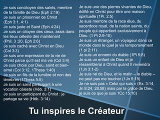 Je suis une des pierres vivantes de Dieu, édifié en Christ pour être une maison spirituelle (1Pi. 2:5)Je suis membre de la race élue, du sacerdoce royal, de la nation sainte, du peuple qui appartient exclusivement à Dieu. (1 Pi 2:9-10)Je suis un étranger, un voyageur dans ce monde dans le quel je vis temporairement (1 pi 2:11)Je suis un ennemi du diable (1Pi 5:8)Je suis un enfant de Dieu et je ressemblerai à Christ quand Il reviendra (1Jn 3:1-2)Je suis né de Dieu, et le malin – le diable – ne peut pas me toucher (1Jn 5:18)Je ne suis pas « Celui qui suis » (Ex. 3:14, Jn8:24, 28,58) mais par la grâce de Dieu, je suis ce que je suis 1Co 15:10)Je suis concitoyen des saints, membre de la famille de Dieu (Eph2:19)Je suis un prisonnier de Christ (Eph3:1, 4:1)Je suis juste et Saint (Eph4:24)Je suis un citoyen des cieux, assis dans les lieux céleste dès maintenant     (Phil. 3 :20, Eph2:6)Je suis caché avec Christ en Dieu    (Col 3:3)Je suis une expression de la vie de Christ parce qu’Il est ma vie (Col 3:4)Je suis choisi par Dieu, saint et bien-aimé (Col 3:12, 1Thess 1:40)Je suis un fils de la lumière et non des ténèbres (1Thess 5:5)Je suis un saint participant à une vocation céleste (Héb. 3:1) Je suis un participant du Christ : je partage sa vie (Héb. 3:14)Tu inspires le Créateur