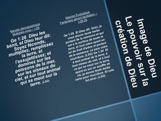 Image de DieuLe pouvoir sur la création de DieuMandat démographiqueMultipliez-vous – v.28  Ge 1:28  Dieu les bénit, et Dieu leur dit: Soyez féconds, multipliez, remplissez la terre, et l'assujettissez; et dominez sur les poissons de la mer, sur les oiseaux du ciel, et sur tout animal qui se meut sur la terre. (LSG)Mandat ÉcologiquePartenaire gérant lacréation– v.28-29Ge 1:29  Et Dieu dit: Voici, je vous donne toute herbe portant de la semence et qui est à la surface de toute la terre, et tout arbre ayant en lui du fruit d'arbre et portant de la semence: ce sera votre nourriture. (LSG) Ge 1:30  Et à tout animal de la terre, à tout oiseau du ciel, et à tout ce qui se meut sur la terre, ayant en soi un souffle de vie, je donne toute herbe verte pour nourriture. Et cela fut ainsi. (LSG)