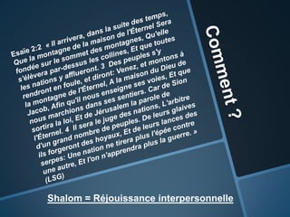 Comment ?Esaïe2:2 « Il arrivera, dans la suite des temps, Que la montagne de la maison de l'Éternel Sera fondée sur le sommet des montagnes, Qu'elle s'élèvera par-dessus les collines, Et que toutes les nations y afflueront. 3  Des peuples s'y rendront en foule, et diront: Venez, et montons à la montagne de l'Éternel, A la maison du Dieu de Jacob, Afin qu'il nous enseigne ses voies, Et que nous marchions dans ses sentiers. Car de Sion sortira la loi, Et de Jérusalem la parole de l'Éternel. 4  Il sera le juge des nations, L'arbitre d'un grand nombre de peuples. De leurs glaives ils forgeront des hoyaux, Et de leurs lances des serpes: Une nation ne tirera plus l'épée contre une autre, Et l'on n'apprendra plus la guerre. »  (LSG)Shalom = Réjouissance interpersonnelle