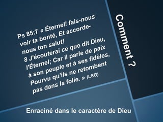 Comment ?Ps 85:7« Éternel! fais-nous voir ta bonté, Et accorde-nous ton salut! 8 J'écouterai ce que dit Dieu, l'Éternel; Car il parle de paix à son peuple et à ses fidèles, Pourvu qu'ils ne retombent pas dans la folie. » (LSG)Enraciné dans le caractère de Dieu