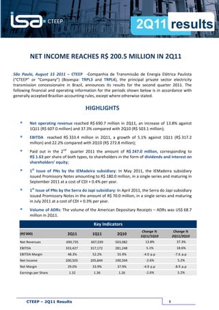 NET INCOME REACHES R$ 200.5 MILLION IN 2Q11

São Paulo, August 15 2011 – CTEEP -Companhia de Transmissão de Energia Elétrica Paulista
(“CTEEP” or “Company”) (Bovespa: TRPL3 and TRPL4), the principal private sector electricity
transmission concessionaire in Brazil, announces its results for the second quarter 2011. The
following financial and operating information for the periods shown below is in accordance with
generally accepted Brazilian accounting rules, except where otherwise stated.

                                         HIGHLIGHTS

         Net operating revenue reached R$ 690.7 million in 2Q11, an increase of 13.8% against
         1Q11 (R$ 607.0 million) and 37.3% compared with 2Q10 (R$ 503.1 million);
         EBITDA reached R$ 333.4 million in 2Q11, a growth of 5.1% against 1Q11 (R$ 317.2
         million) and 22.2% compared with 2Q10 (R$ 272.8 million);
         Paid out in the 2nd quarter 2011 the amount of R$ 247.0 million, corresponding to
         R$ 1.63 per share of both types, to shareholders in the form of dividends and interest on
         shareholders’ equity;
         1st Issue of PNs by the IEMadeira subsidiary: In May 2011, the IEMadeira subsidiary
         issued Promissory Notes amounting to R$ 180.0 million, in a single series and maturing in
         September 2011 at a cost of CDI + 0.4% per year.
         1st Issue of PNs by the Serra do Japi subsidiary: In April 2011, the Serra do Japi subsidiary
         issued Promissory Notes in the amount of R$ 70.0 million, in a single series and maturing
         in July 2011 at a cost of CDI + 0.3% per year.
         Volume of ADRs: The volume of the American Depositary Receipts – ADRs was US$ 68.7
         million in 2Q11.

                                             Key Indicators
                                                                         Change %            Change %
   (R$'000)                   2Q11          1Q11           2Q10         1Q11/1Q10           2Q11/2Q10
   Net Revenues              690,735        607,039       503,082          13.8%              37.3%
   EBITDA                    333,427       317,172        281,248          5.1%               18.6%
   EBITDA Margin              48.3%          52.2%         55.9%          -4.0 p.p           -7.6 p.p
   Net Income                200,505       205,844        190,594          -2.6%              5.2%
   Net Margin                 29.0%          33.9%         37.9%          -4.9 p.p           -8.9 p.p
   Earnings per Share          1.32          1.36           1.26           -2.6%              5.2%




       CTEEP – 2Q11 Results                                                             1
 