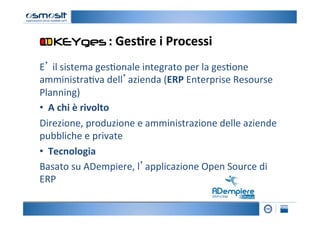 :	
  Ges7re	
  i	
  Processi
                                                	
  
E’	
  il	
  sistema	
  ges2onale	
  integrato	
  per	
  la	
  ges2one	
  
amministra2va	
  dell’azienda	
  (ERP	
  Enterprise	
  Resourse	
  
Planning)	
  
• 	
  	
  A	
  chi	
  è	
  rivolto	
  
Direzione,	
  produzione	
  e	
  amministrazione	
  delle	
  aziende	
  
pubbliche	
  e	
  private	
  	
  
• 	
  	
  Tecnologia	
  	
  
Basato	
  su	
  ADempiere,	
  l’applicazione	
  Open	
  Source	
  di	
  
ERP	
  	
  
 