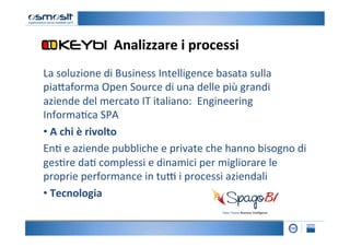 Analizzare	
  i	
  processi
                                                	
  
La	
  soluzione	
  di	
  Business	
  Intelligence	
  basata	
  sulla	
  
pia4aforma	
  Open	
  Source	
  di	
  una	
  delle	
  più	
  grandi	
  
aziende	
  del	
  mercato	
  IT	
  italiano:	
  	
  Engineering	
  
Informa2ca	
  SPA	
  
• 	
  A	
  chi	
  è	
  rivolto	
  
En2	
  e	
  aziende	
  pubbliche	
  e	
  private	
  che	
  hanno	
  bisogno	
  di	
  
ges2re	
  da2	
  complessi	
  e	
  dinamici	
  per	
  migliorare	
  le	
  
proprie	
  performance	
  in	
  tu=	
  i	
  processi	
  aziendali	
  
• 	
  Tecnologia	
  
 