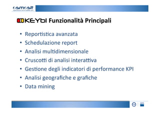 Funzionalità	
  Principali
                                           	
  
•    Repor2s2ca	
  avanzata	
  
•    Schedulazione	
  report	
  
•    Analisi	
  mul2dimensionale	
  
•    Crusco=	
  di	
  analisi	
  intera=va	
  
•    Ges2one	
  degli	
  indicatori	
  di	
  performance	
  KPI	
  
•    Analisi	
  geograﬁche	
  e	
  graﬁche	
  
•    Data	
  mining	
  
 