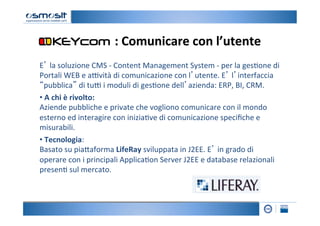 :	
  Comunicare	
  con	
  l’utente	
  
E’	
  la	
  soluzione	
  CMS	
  -­‐	
  Content	
  Management	
  System	
  -­‐	
  per	
  la	
  ges2one	
  di	
  
Portali	
  WEB	
  e	
  a=vità	
  di	
  comunicazione	
  con	
  l’utente.	
  E’	
  l’interfaccia	
  
“pubblica”	
  di	
  tu=	
  i	
  moduli	
  di	
  ges2one	
  dell’azienda:	
  ERP,	
  BI,	
  CRM.	
  
• 	
  A	
  chi	
  è	
  rivolto:	
  	
  
Aziende	
  pubbliche	
  e	
  private	
  che	
  vogliono	
  comunicare	
  con	
  il	
  mondo	
  
esterno	
  ed	
  interagire	
  con	
  inizia2ve	
  di	
  comunicazione	
  speciﬁche	
  e	
  
misurabili.	
  
• 	
  Tecnologia:	
  	
  
Basato	
  su	
  pia4aforma	
  LifeRay	
  sviluppata	
  in	
  J2EE.	
  E’	
  in	
  grado	
  di	
  
operare	
  con	
  i	
  principali	
  Applica2on	
  Server	
  J2EE	
  e	
  database	
  relazionali	
  
presen2	
  sul	
  mercato.	
  	
  	
  
 