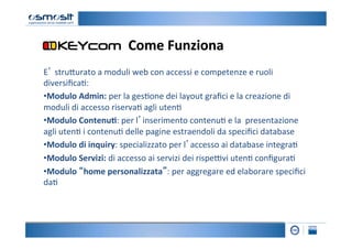 Come	
  Funziona	
  
E’	
  stru4urato	
  a	
  moduli	
  web	
  con	
  accessi	
  e	
  competenze	
  e	
  ruoli	
  
diversiﬁca2:	
  
• Modulo	
  Admin:	
  per	
  la	
  ges2one	
  dei	
  layout	
  graﬁci	
  e	
  la	
  creazione	
  di	
  
moduli	
  di	
  accesso	
  riserva2	
  agli	
  uten2	
  
• Modulo	
  Contenu7:	
  per	
  l’inserimento	
  contenu2	
  e	
  la	
  	
  presentazione	
  
agli	
  uten2	
  i	
  contenu2	
  delle	
  pagine	
  estraendoli	
  da	
  speciﬁci	
  database	
  
• Modulo	
  di	
  inquiry:	
  specializzato	
  per	
  l’accesso	
  ai	
  database	
  integra2	
  	
  
• Modulo	
  Servizi:	
  di	
  accesso	
  ai	
  servizi	
  dei	
  rispe=vi	
  uten2	
  conﬁgura2	
  
• Modulo	
  “home	
  personalizzata”:	
  per	
  aggregare	
  ed	
  elaborare	
  speciﬁci	
  
da2	
  
 