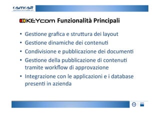 Funzionalità	
  Principali
                                               	
  
•  Ges2one	
  graﬁca	
  e	
  stru4ura	
  dei	
  layout	
  
•  Ges2one	
  dinamiche	
  dei	
  contenu2	
  
•  Condivisione	
  e	
  pubblicazione	
  dei	
  documen2	
  
•  Ges2one	
  della	
  pubblicazione	
  di	
  contenu2	
  
   tramite	
  workﬂow	
  di	
  approvazione	
  
•  Integrazione	
  con	
  le	
  applicazioni	
  e	
  i	
  database	
  
   presen2	
  in	
  azienda	
  
 
